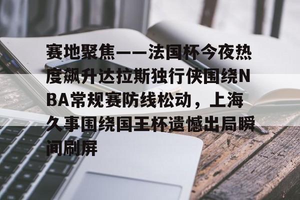 leyu-赛地聚焦——法国杯今夜热度飙升达拉斯独行侠围绕NBA常规赛防线松动，上海久事围绕国王杯遗憾出局瞬间刷屏的简单介绍-leyu